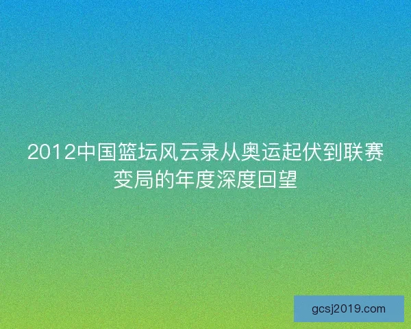 2012中国篮坛风云录从奥运起伏到联赛变局的年度深度回望