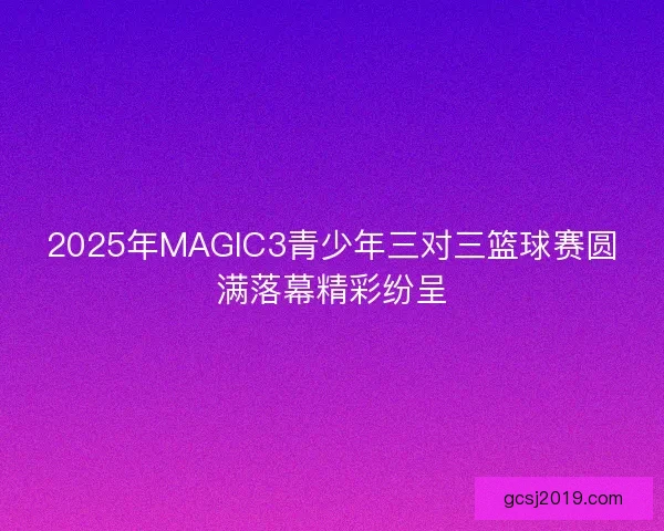 2025年MAGIC3青少年三对三篮球赛圆满落幕精彩纷呈