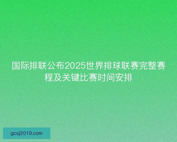 国际排联公布2025世界排球联赛完整赛程及关键比赛时间安排