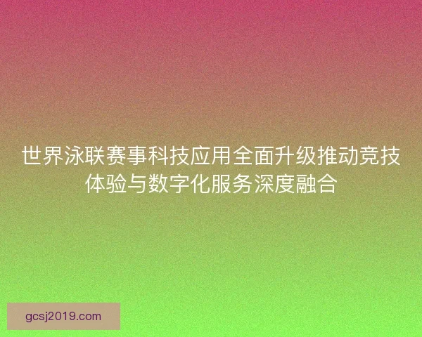 世界泳联赛事科技应用全面升级推动竞技体验与数字化服务深度融合