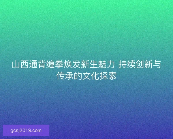 山西通背缠拳焕发新生魅力 持续创新与传承的文化探索